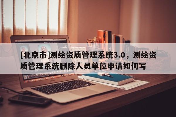 [北京市]测绘资质管理系统3.0，测绘资质管理系统删除人员单位申请如何写