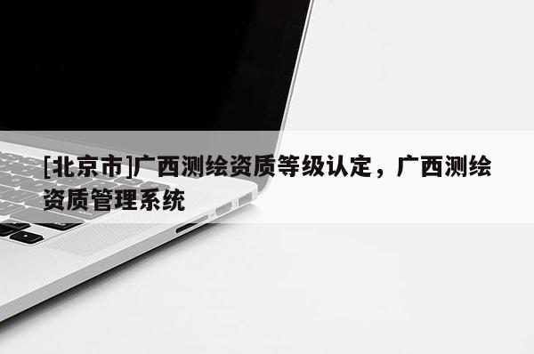 [北京市]广西测绘资质等级认定，广西测绘资质管理系统