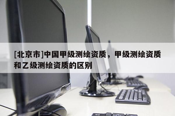 [北京市]中国甲级测绘资质，甲级测绘资质和乙级测绘资质的区别