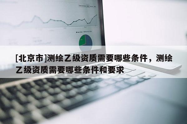 [北京市]测绘乙级资质需要哪些条件，测绘乙级资质需要哪些条件和要求