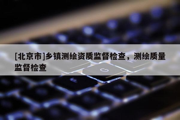 [北京市]乡镇测绘资质监督检查，测绘质量监督检查