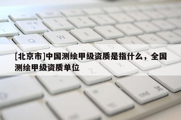 [北京市]中国测绘甲级资质是指什么，全国测绘甲级资质单位