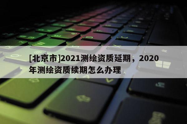 [北京市]2021测绘资质延期，2020年测绘资质续期怎么办理