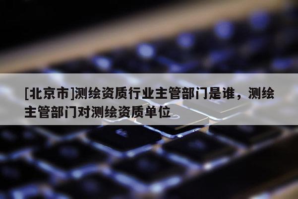 [北京市]测绘资质行业主管部门是谁，测绘主管部门对测绘资质单位