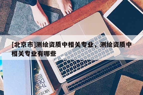 [北京市]测绘资质中相关专业，测绘资质中相关专业有哪些