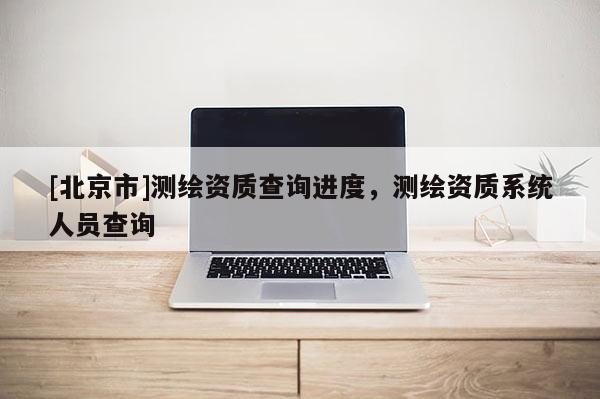 [北京市]测绘资质查询进度，测绘资质系统人员查询