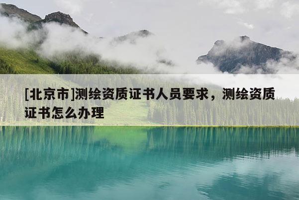 [北京市]测绘资质证书人员要求，测绘资质证书怎么办理