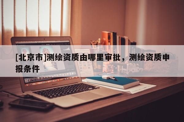[北京市]测绘资质由哪里审批，测绘资质申报条件