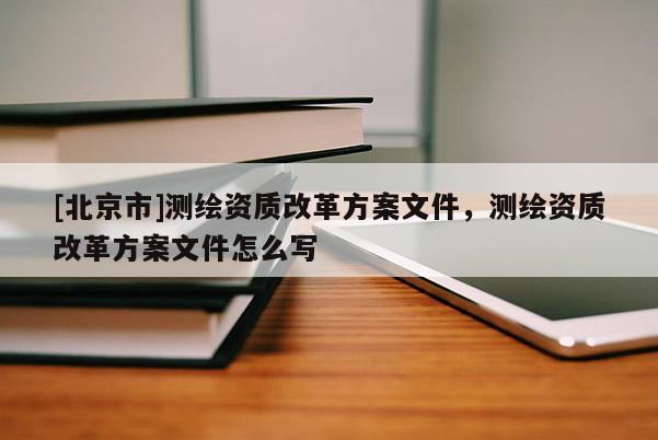 [北京市]测绘资质改革方案文件，测绘资质改革方案文件怎么写