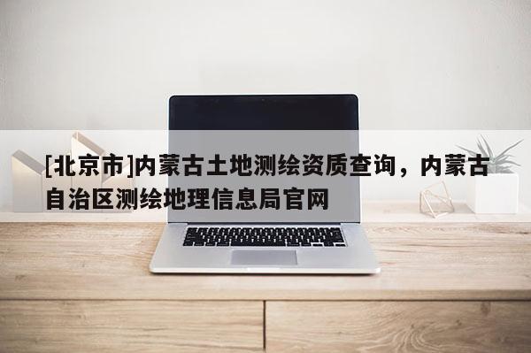 [北京市]内蒙古土地测绘资质查询，内蒙古自治区测绘地理信息局官网