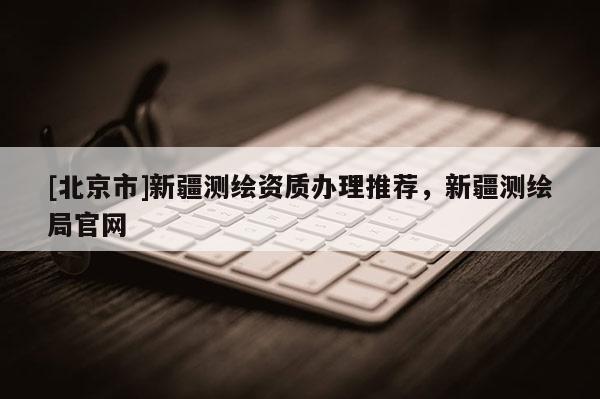 [北京市]新疆测绘资质办理推荐，新疆测绘局官网