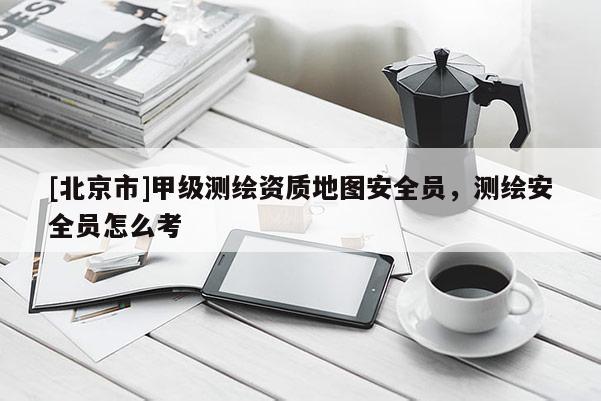 [北京市]甲级测绘资质地图安全员，测绘安全员怎么考
