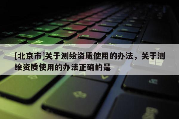 [北京市]关于测绘资质使用的办法，关于测绘资质使用的办法正确的是