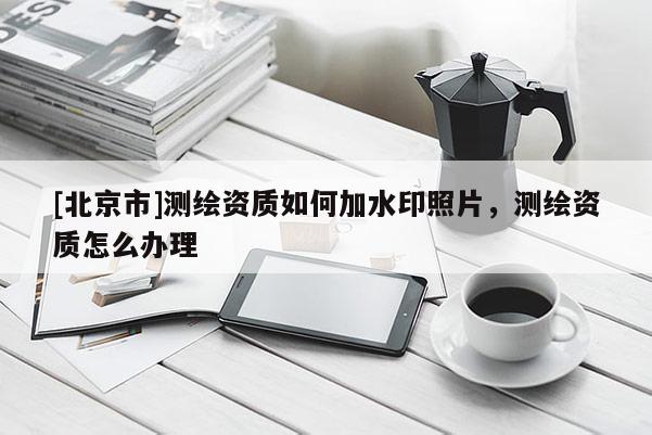 [北京市]测绘资质如何加水印照片，测绘资质怎么办理