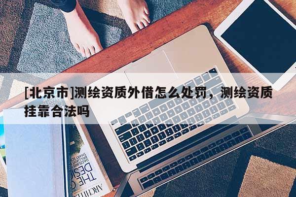 [北京市]测绘资质外借怎么处罚，测绘资质挂靠合法吗