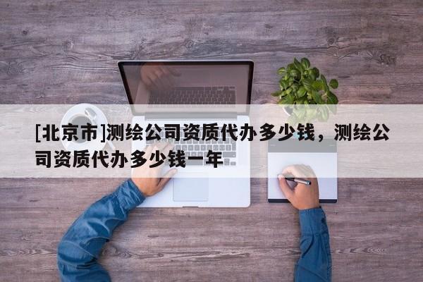[北京市]测绘公司资质代办多少钱，测绘公司资质代办多少钱一年