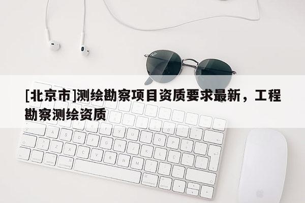 [北京市]测绘勘察项目资质要求最新，工程勘察测绘资质