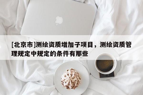 [北京市]测绘资质增加子项目，测绘资质管理规定中规定的条件有那些