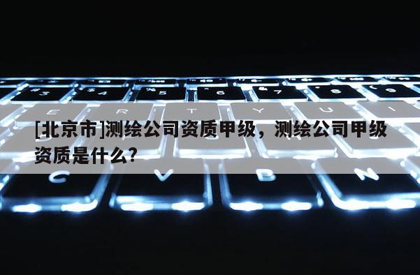 [北京市]测绘公司资质甲级，测绘公司甲级资质是什么?