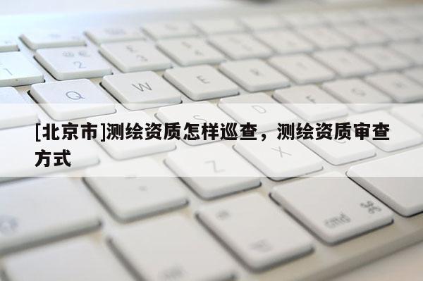 [北京市]测绘资质怎样巡查，测绘资质审查方式