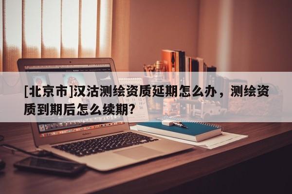 [北京市]汉沽测绘资质延期怎么办，测绘资质到期后怎么续期?