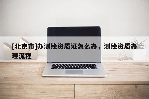 [北京市]办测绘资质证怎么办，测绘资质办理流程