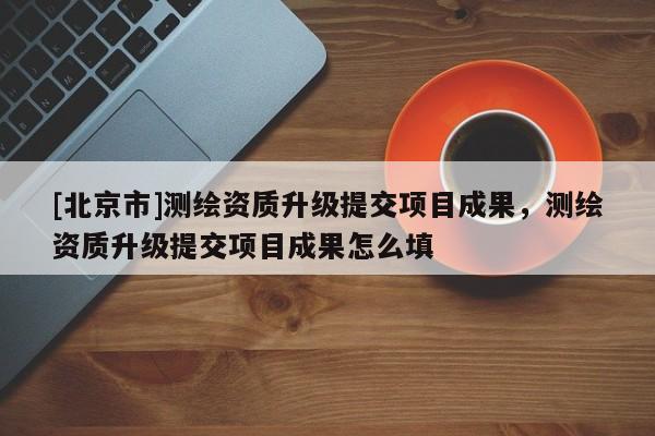 [北京市]测绘资质升级提交项目成果，测绘资质升级提交项目成果怎么填