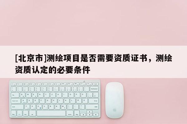 [北京市]测绘项目是否需要资质证书，测绘资质认定的必要条件