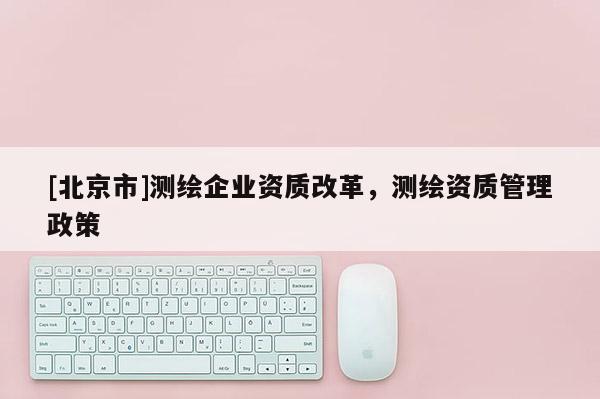 [北京市]测绘企业资质改革，测绘资质管理政策