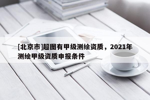 [北京市]超图有甲级测绘资质，2021年测绘甲级资质申报条件