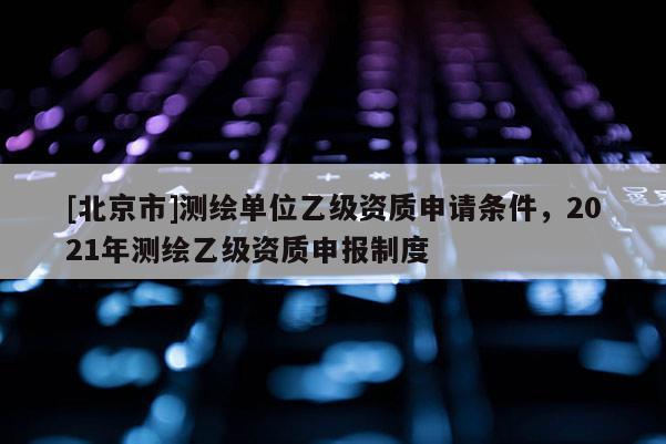 [北京市]测绘单位乙级资质申请条件，2021年测绘乙级资质申报制度