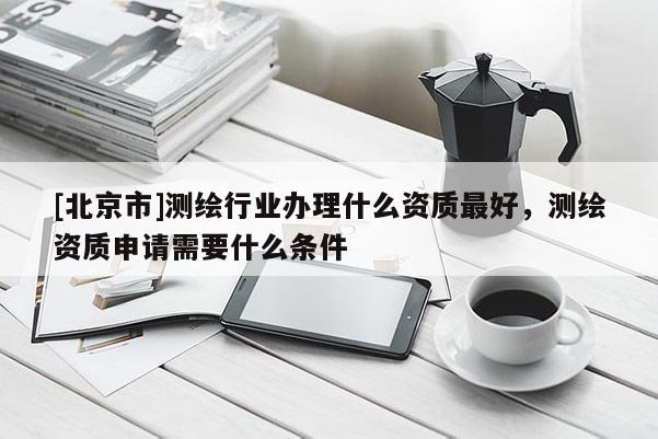 [北京市]测绘行业办理什么资质最好，测绘资质申请需要什么条件
