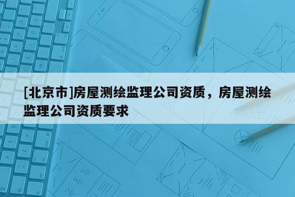 [北京市]房屋测绘监理公司资质，房屋测绘监理公司资质要求