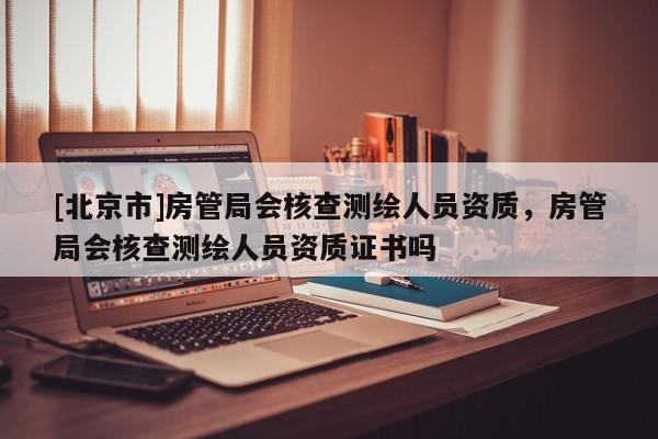 [北京市]房管局会核查测绘人员资质，房管局会核查测绘人员资质证书吗