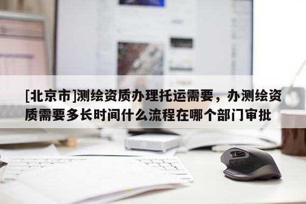 [北京市]测绘资质办理托运需要，办测绘资质需要多长时间什么流程在哪个部门审批