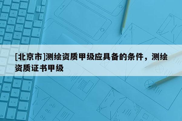 [北京市]测绘资质甲级应具备的条件，测绘资质证书甲级
