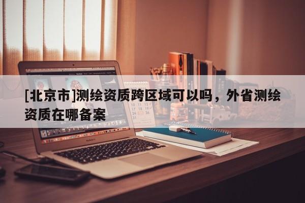 [北京市]测绘资质跨区域可以吗，外省测绘资质在哪备案