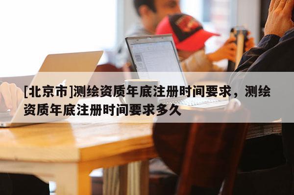 [北京市]测绘资质年底注册时间要求，测绘资质年底注册时间要求多久