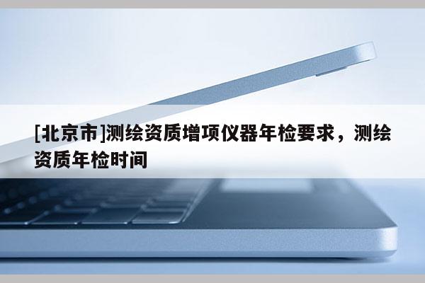[北京市]测绘资质增项仪器年检要求，测绘资质年检时间