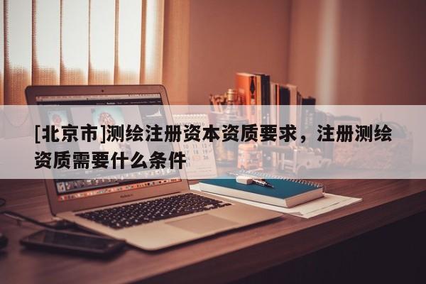 [北京市]测绘注册资本资质要求，注册测绘资质需要什么条件