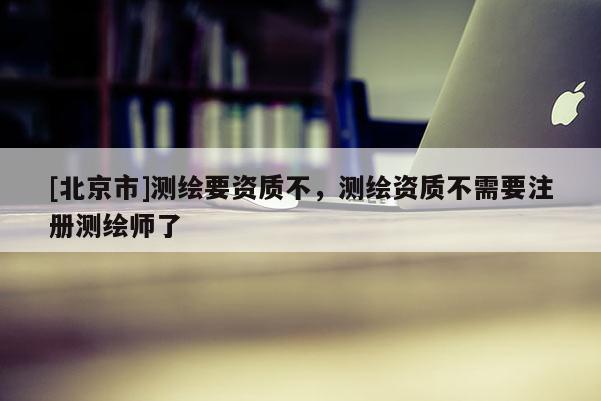 [北京市]测绘要资质不，测绘资质不需要注册测绘师了