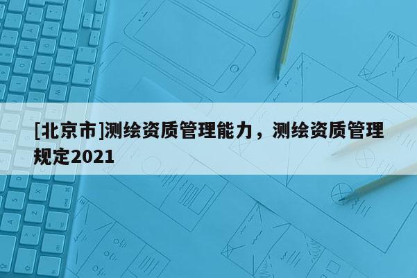 [北京市]测绘资质管理能力，测绘资质管理规定2021