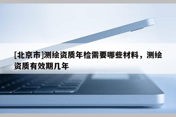 [北京市]测绘资质年检需要哪些材料，测绘资质有效期几年