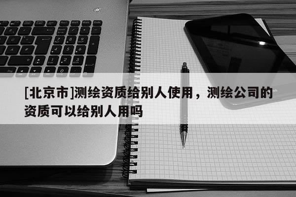 [北京市]测绘资质给别人使用，测绘公司的资质可以给别人用吗