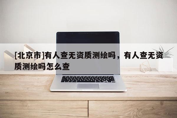 [北京市]有人查无资质测绘吗，有人查无资质测绘吗怎么查