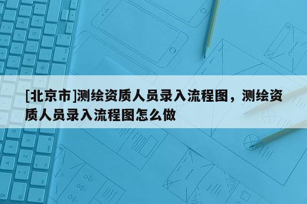 [北京市]测绘资质人员录入流程图，测绘资质人员录入流程图怎么做