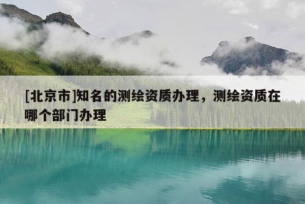 [北京市]知名的测绘资质办理，测绘资质在哪个部门办理
