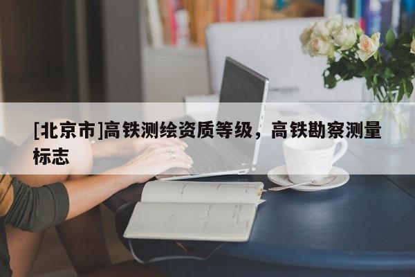 [北京市]高铁测绘资质等级，高铁勘察测量标志