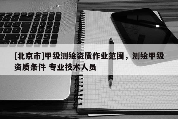 [北京市]甲级测绘资质作业范围，测绘甲级资质条件 专业技术人员