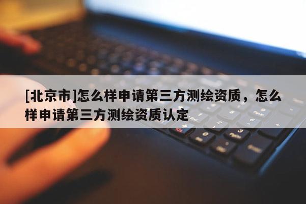 [北京市]怎么样申请第三方测绘资质，怎么样申请第三方测绘资质认定